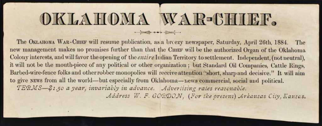 Banner announcement in printed text. Reads: “Oklahoma War-Chief. The Oklahoma War-Chief will resume publication, as a breezy newspaper, Saturday, April 26th, 1884. The new management makes no promises further than the that the CHIEF will be the authorized Organ of the Oklahoma Colony interests, and will favor the opening of the entire Indian Territory to settlement. Independent, (not neutral), it will be the mouth-piece of any political or other organization; but Standard Oil Companies, Cattle Rings, Barbed-wire-fence folks and other robber monopolies will receive attention “short, sharp an decisive.” It will aim to give NEWS from all the world—but especially from Oklahoma—news commercial, social and political. Terms--$1.50 a year, invariably in advance. Advertising rates reasonable. Address W. F. Gordon, (For the present) Arkansas City, Kansas.”
