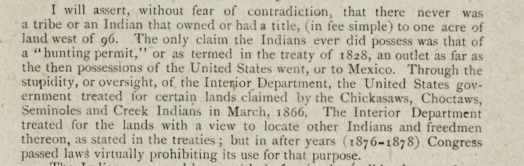 Paragraph of printed text. Reads, “I will assert, without fear of contradiction, that there never was a tribe or an Indian that owned or had a title, (in fee simple) to one acre of land west of 96. The only claim the Indians ever did possess was that of a ‘hunting permit,’ or as termed in the treaty of 1828, an outlet as far as thee then possessions of the United States went, or to Mexico. Through the stupidity, or oversight, of the Interior Department, the United States government treated for certain lands claimed by the Chickasaws, Choctaws, Seminoles and Creek Indians in March, 1866. The Interior Department treated for the lands with a view to locate other Indians and freedmen thereon, as stated in the treaties; but in after years (1876-1878) Congress passed laws virtually prohibiting its use for that purpose.”