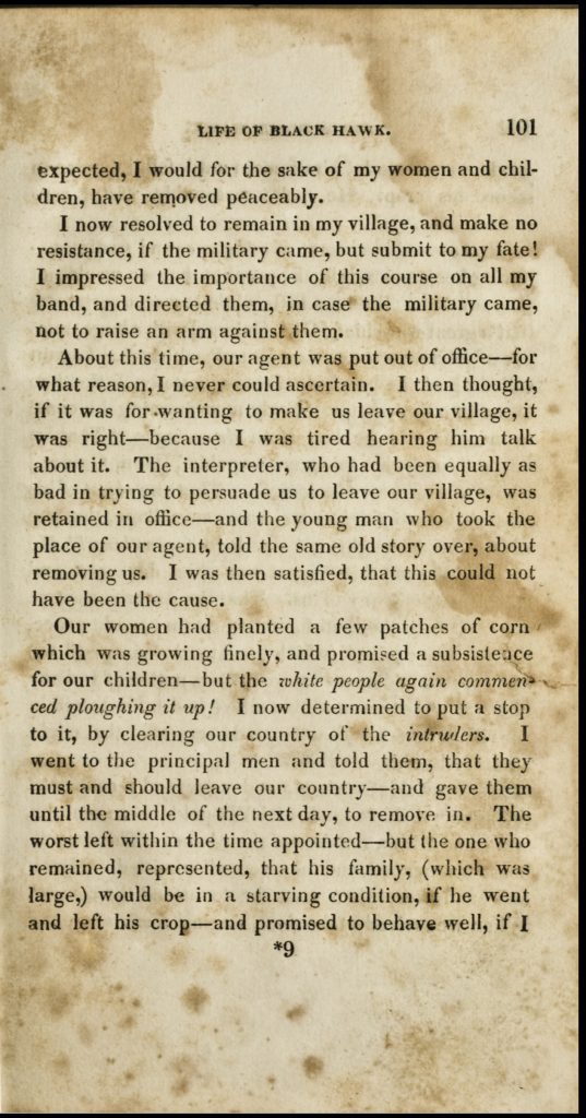 Page of printed text on aged, stained paper. Text reads, "I now resolved to remain in my village, and make no resistance, if the military came, but submit to my fate! I impressed the importance of this course on all my band, and directed them, in case the military came, not to raise an arm against them. About this time, our agent was put out of office--for what reason, I never could ascertain. I then thought, if it was for wanting to make us leave our village, it was right--because I was tired hearing him talk about it. The interpreter, who had been equally as bad in trying to persuade us to leave our village, was retained in office--and the younger man who took over the place of our agent, told the same story over, about removing us. I was then satisfied, that this could not have been the cause. Our women had planted a few patches of corn which was growing finely, and promised a subsistence for our children--but the white people again commenced ploughing it up! I now determined to put a stop to it, by clearing our country of intruders. I went to the principal men and told them, that they must and should leave our country--and gave them until the middle of the next day, to remove in. The worst left within the time appointed--but one who remained, represented, that his family, (which was large,) would be in a starving condition, if we went and left his crop--and promised to behave well, if I