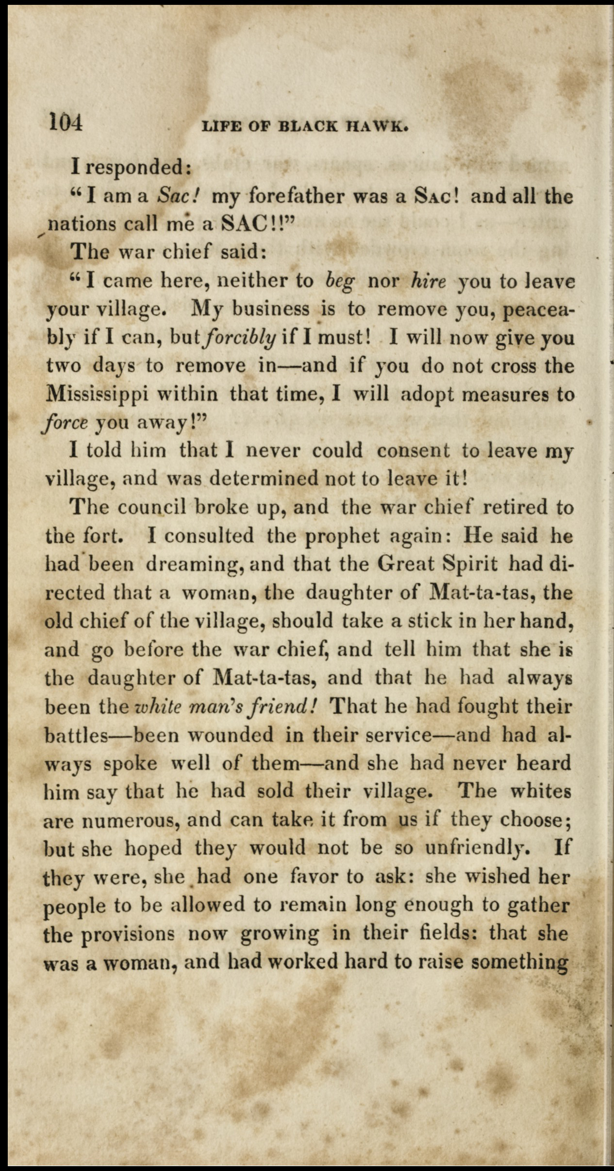 Page of printed text on aged, stained paper. Text reads, "I responded 'I am a Sac! My forefather was a Sac! And all the nations call me a SAC!!' The war chief said: 'I came here, neither to beg nor hire you to leave your village. My business is to remove you, peaceably if I can, but forcibly if I must! I will now give you two days to remove in--and if you do not cross the Mississippi within that time, I will adopt measures to force you away!' I told him that I never could consent to leave my village, and was determined not to leave it!"
