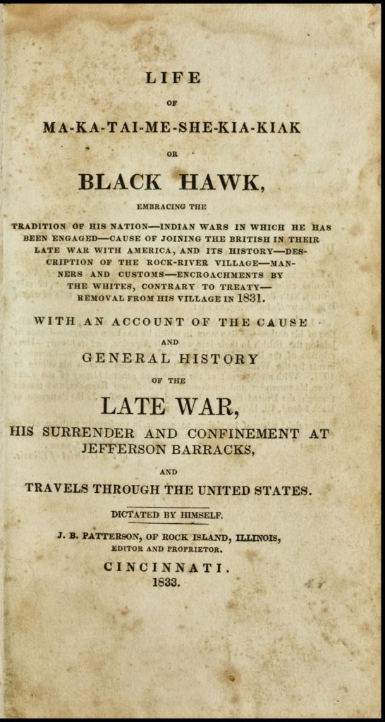 Page of printed text on aged, stained paper. Text reads, "Life of Ma-ka-tai-me-she-kia-kiak or Black Hawk, embracing the Tradition of his Nation--Indian Wars in which he was been Engaged--Cause of Joining the British in their Late War with America, and its History--Description of the Rock-River Village--Manners and Customs--Encroachments by the Whites, Contrary to Treaty--Removal from his Village in 1831. With an Account of the Cause and General History of the Late War, his Surrender and Confinement at Jefferson Barracks, and Travels through the United States. Dictated by Himself. J.B. Patterson, of Rock Island, Illinois, Editor and Proprietor. Cincinnati. 1833."