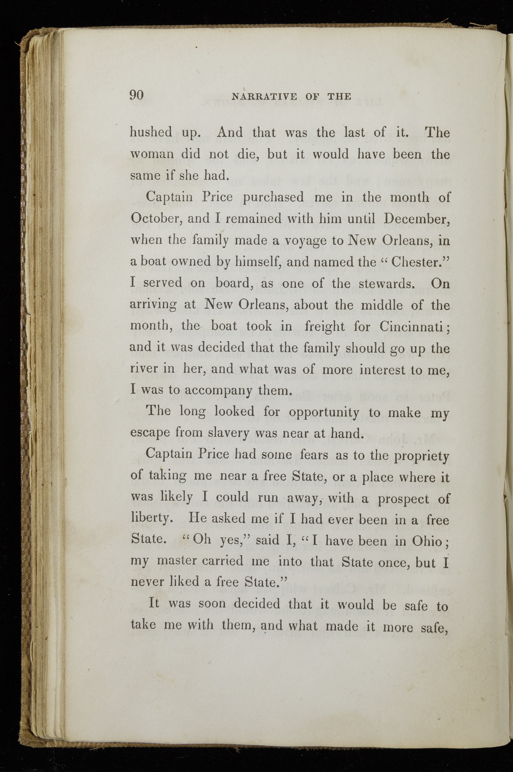 Single page of printed text. Text reads, "Captain Price purchased me in the month of October, and I remained with him until December, when the family made a voyage to New Orleans, in a boat owned by himself, and named the 'Chester.' I served on board, as one of the stewards. On arriving at New Orleans, about the middle of the month, the boat took in freight for Cincinnati; and it was decided that the family should go up to the river in her, and what was of more interest to me, I was to accompany them. The long looked for opportunity to make my escape from slavery was near at hand. Captain Price had some fears as to the propriety of taking me near a free State, or a place where it was likely I could run away, with a prospect of liberty. He asked me if I had ever been in a free State. 'Oh yes,' said I, 'I have been in Ohio; my master carried me into that State once, but I never liked a free State.' It was soon decided that it would be safe to take me with them, and what made it more safe,"