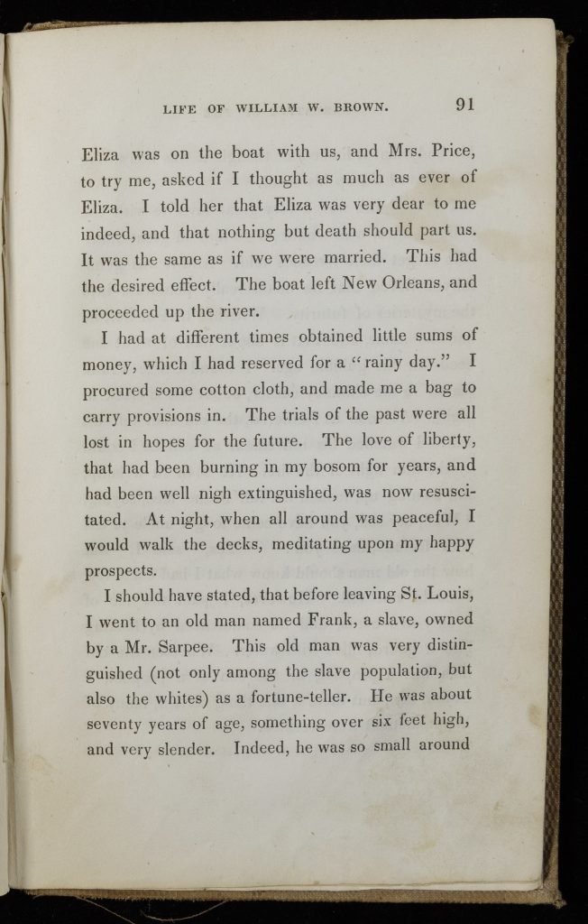 Single page of printed text. Text reads, "Eliza was on the boat with us, and Mrs. Price, to try me, asked if I thought as much as ever of Eliza. I told her that Eliza was very dear to me indeed, and that nothing but death should part us. It was the same as if we were married. This had the desired effect. The boat left New Orleans, and proceeded up the river. I had at different times obtained little sums of money, which I had reserved for a 'rainy day.' I procured some cotton cloth, and made me a bag to carry my provisions in . The trials of the past were lost in the hopes for the future. The love of liberty, that had been burning in my bosom for years, and had been well nigh extinguished, was now resuscitated. At night, when all around was peaceful, I would walk the docks, meditating on my happy prospects. I should have stated, that before leaving St. Louis, I went to an old man named Frank, a slave, owned by a Mr. Sarpee. This old man was very distinguished (not only among the slave population, but also the whites) as a fortune-teller. He was about seventy years of age, something over six feet high, and very slender. Indeed, he was so small around"