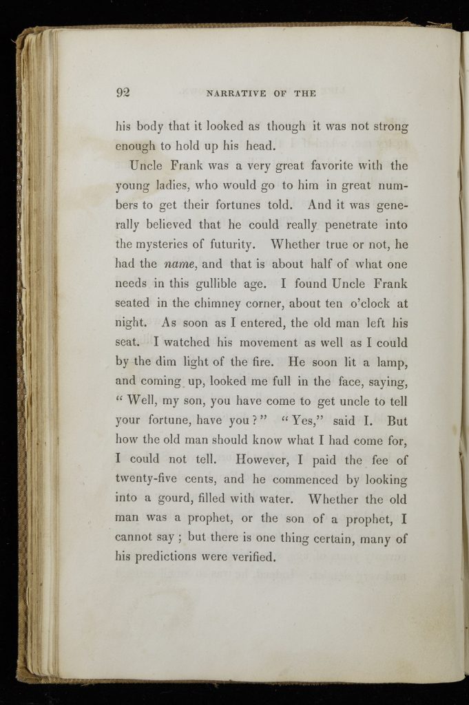Single page of printed text. Text reads, "his body that it looked as though it was not strong enough to hold up his head. Uncle Frank was a very great favorite with the young ladies, who would go to him in great numbers to get their fortunes told. And it was generally believed that he could really penetrate into the mysteries of futurity. Whether true or not, he had the name, and that is about half of what one needs in this gullible age. I found Uncle Frank seated in the chimney corner, about ten o'clock at night. As soon as I entered, the old man left his seat. I watched his movements as well as I could by the dim light of the fire. He soon lit a lamp, and coming up, looked me full in the face, saying, 'Well, my son, you have come to get uncle to tell your fortune, have you?' 'Yes,' said I. But how the old man should know what I have come for, I could not tell. However, I paid the fee of twenty-five cents, and he commenced by looking into a gourd, filled with water. Whether the old many was a prophet, or the son of a prophet, I cannot say; but there is one thing certain, many of his predictions were verified."