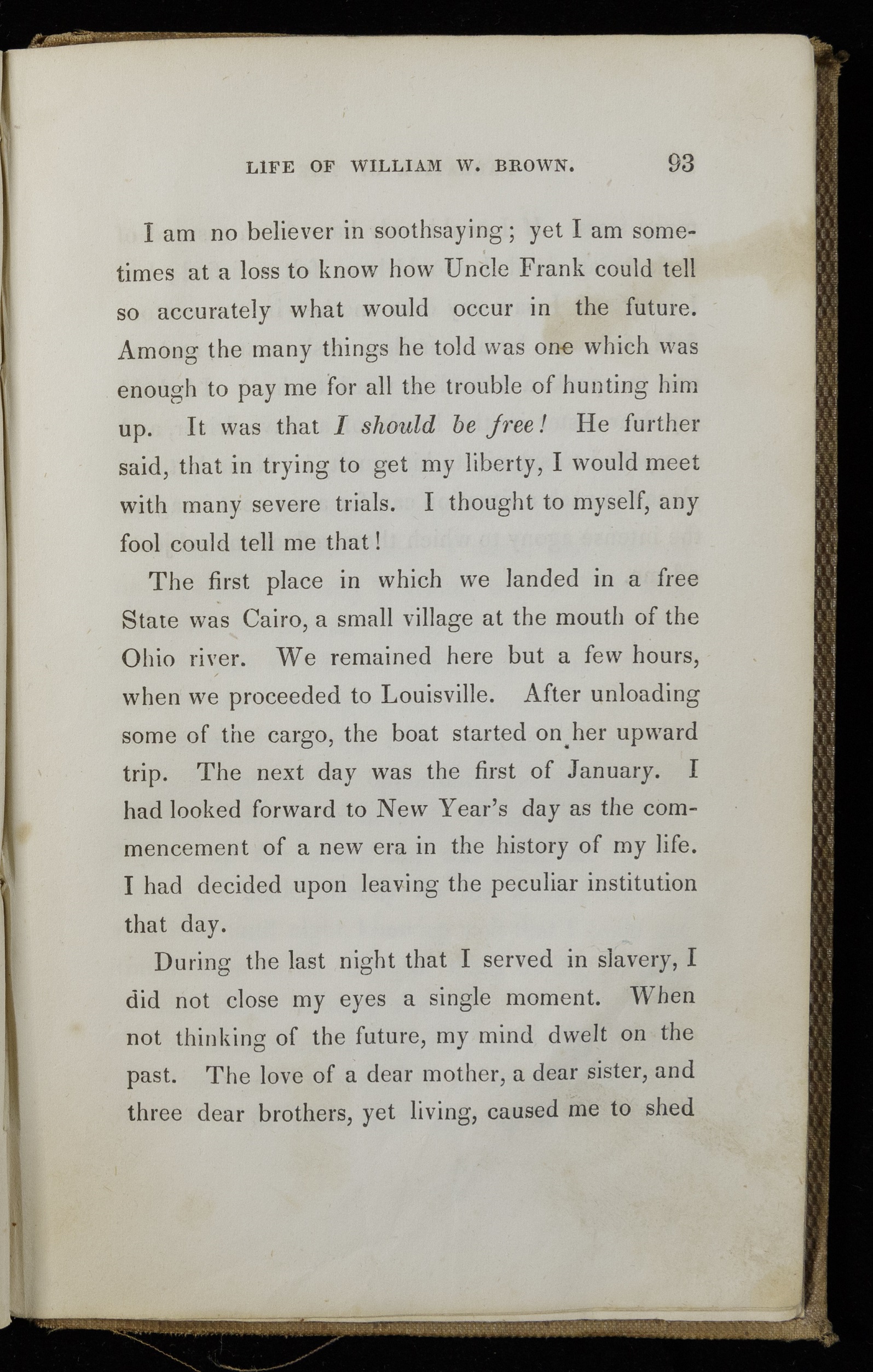 Page of printed text. Text reads, "I am no believer in soothsaying; yet I am sometimes at a loss to know how Uncle Frank could tell so accurately what would occur in the future. Among the many things we told me was one which was enough to pay me for all the trouble of hunting him up. It was that I should be free! He further said, that in trying to get my liberty, I would meet with many severe trials. I thought to myself, any fool could tell me that! The first place in which we landed in a free state was Cairo, a small village at the mouth of the Ohio river. We remained there but a few hours, when we proceeded to Louisville. After unloading some of the cargo, the boat started on her upward trip. The next day was the first of January. I had looked forward to a new era in the history of my life. I had decided upon leaving the peculiar institution that day. During the last night that I served in slavery, I did not close my eyes a single moment. When not thinking of the future, my mind dwelt on the past. The love of a dear mother, a dear sister, and three dear brothers, yet living, caused me to shed"
