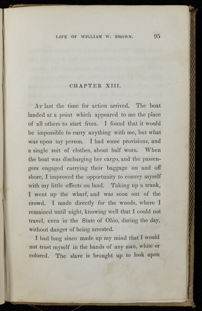 Single page of printed text. Text reads, "Chapter XIII. At last the time for action arrived. The boat landed at a point which appeared to me the place of all others to start from. I found that it would be impossible to carry anything with me, but what was upon my person. I had some provisions, and a single suit of clothes, about half worn. When the boat was discharging her cargo, and the passengers engaged carrying their baggage on and off shore, I improved the opportunity to convey myself with my little effects on land. Taking up a trunk, I went up the wharf, and was soon out of the crowd. I made directly for the woods, where I remained until night, knowing well that I could not travel, even in the State of Ohio, during the day, without danger of being arrested. I had long since made my mind that I would not trust myself in the hands of nay man, white or colored. The slave is brought up to look upon"