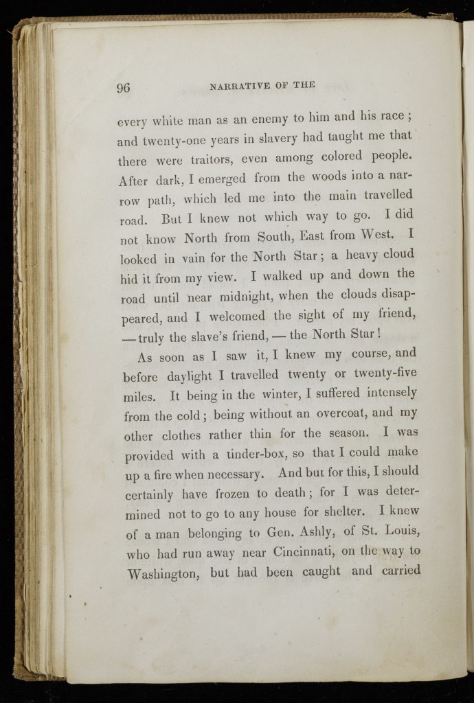 Single page of printed text. Text reads, "every white man as an enemy to him and his race; and twenty-one years in slavery had taught me that there were traitors, even among colored people. After dark, I emerged from the woods into a narrow path, which led me into the main travelled road. But I knew not which way to go. I did not know North from South, East from West. I looked in vain for the North Star; a heavy cloud hid it from my view. I walked up and down the road until midnight, when the clouds disappeared, and I welcomed the sight of my friend,--truly the slave's friend,--the North Star! As soon as I saw it, I knew my course, and before daylight I travelled twenty or twenty-five miles. It being in the winter, I suffered intensely from the cold; being without an overcoat, and my other clothes were rather thin for the season. I was provided with a tinder-box, so that I could make up a fire when necessary. And but for this, I should certainly have frozen to death; for I was determined not to go to any house for shelter. I knew of a man belonging to Gen. Ashly, of St. Louis, who had run away near Cincinnati, on the way to Washington, but had been caught and carried"