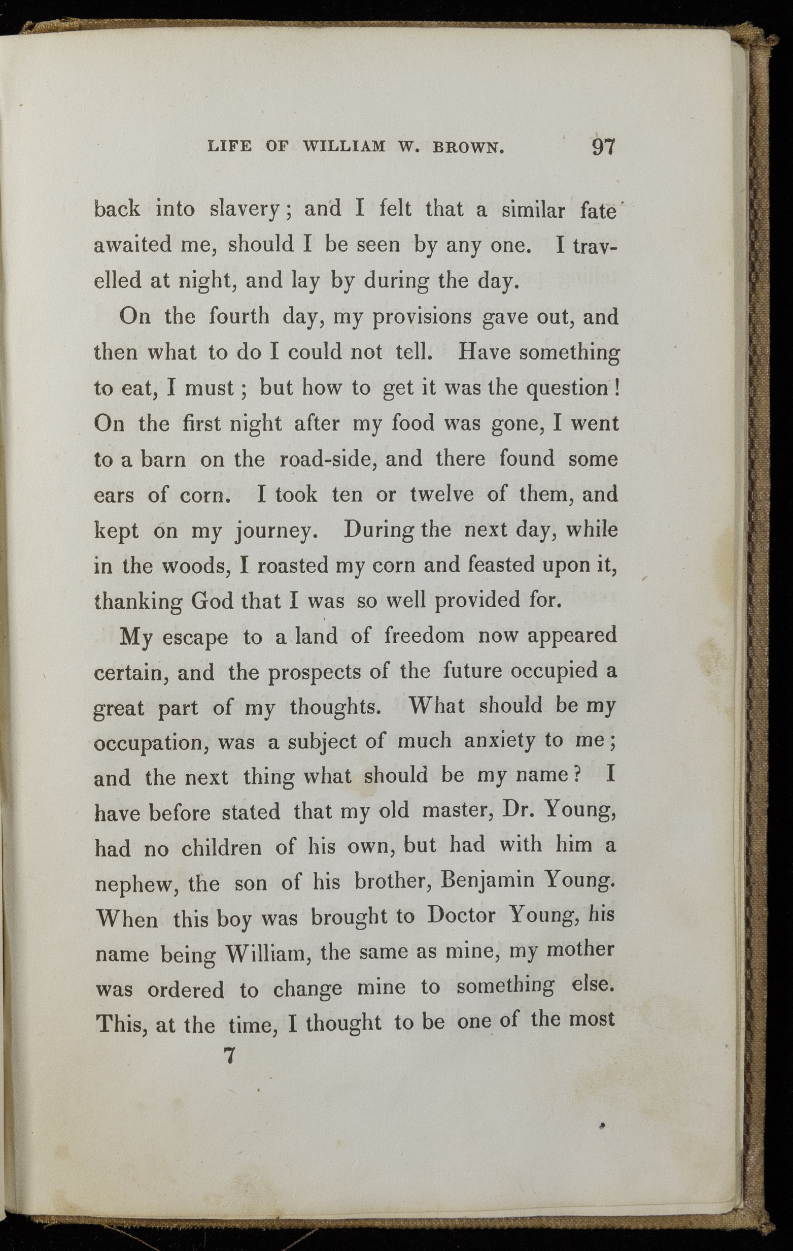 Single page of printed text. Text reads, "back into slavery; and I felt that a similar fate awaited me, should I be seen by any one. I travelled at night, and lay by during the day. On the fourth day, my provisions gave out, and then what to do I could not tell. Have something to eat, I must; but how to get it was the question! On the first night after my food was gone, I went to a barn on the road-side, and there found some ears of corn. I took ten or twelve of them, and kept on my journey. During the next day, while in the woods, I roasted my corn and feasted upon it, thanking God that I was so well provided for. My escape to a land of freedom now appeared certain, and the prospects of the future occupied a great part of my thoughts. What should be my occupation, was a subject of much anxiety to me; and the next thing what should be my name? I have before stated that my old master, Dr. Young, had no children of his own, but had with him a nephew, the son of his brother, Benjamin Young. When this boy was brought to Doctor Young, his name being William, the same name as mine, my mother was ordered to change mine to something else."