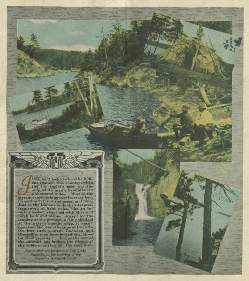 Two-page spread of a colored photograph depicting part of a lake surrounded by trees. Other photos layered on top show other scenes of lakes and trees. In the lower left is a block of text, reading, "Just so it looked with the Indians roamed this country, when the fur trader's post was the only white man's habitation in a thousand miles. Just so the stream came dashing over its rocky bed, framed with birch and aspen and pine. Just so the Indians built their teepees, framework of bent poles, like an inverted basket, sheathed with sheets of birch bark and skins. Except for the landing at the portages, a few poles laid at the water's marshy edge, it hasn't been touched from the time of DeLuth. On just such a scene Radisson and Grossellier may have looked out, three hundred years ago. Just so the roar of the cataract has broken the silence of the wilderness through the centuries. Scenes near the border and near Lake Superior in the environs of the Superior National Forest.