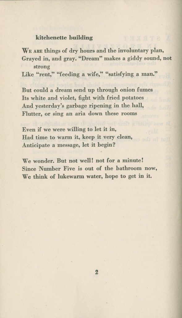 kitchenette building We are things of dry hours and the involuntary plan, Grayed in, and gray. "Dream" makes a giddy sound, not strong Like "rent," "feeding a wife," and "satisfying a man." But could a dream send up through onion fumes Its white and violet, fight with fried potatoes And yesterday's garbage ripening in the hall, Flutter, or sing an aria down these rooms Even if we were willing to let it in, Had time to warn it, keep it very clean, Anticipate a message, let it begin? We wonder. But not well! not for a minute! Since Number Five is out of the bathroom now, We think of lukewarm water, hope to get in it.