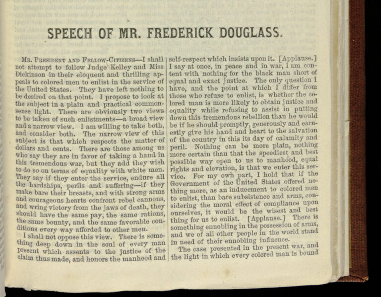 Page of printed text in two columns reading, "Speech of Mr. Frederick Douglass/ Mr. President and Fellow-Citizens--I shall not attempt to follow Judge Kelley and Miss Dickinson in their eloquent and thrilling appeals to colored men to enlist in the service of the United States. They have left nothing to be desired on that point. I propose to look at the subject in a plain and practical common-sense light. There are obviously two vices to be taken of such enlistments--a broad view and a narrow view. I am willing to take both, and consider both. The narrow view of this subject is that which represents the matter of dollars and cents. There are those among us who say they are in favor of taking a hand in this tremendous war, but they add they wish to do so on terms of equality with white men. They say if they enter the service, endure all the hardships, perils and suffering--if they make bare their breasts, and with strong arms and courageous hearts confront rebel cannons, and wring victory from the jaws of death, they should have the same pay, the same rations, the same bounty, and the same favorable conditions every way afforded to other men./ I shall not oppose this view. There is something deep down in the soul of every man present which assents to the justice of the claim thus made, and honors the manhood and self-respect which insists upon it. [Applause.] I say at once, in peace and in war, I am content with nothing for the black man short of equal and exact justice. The only question I have, and the point at which I differ from those who refuse to enlist, is whether the colored man is more likely to obtain justice and equality while refusing to assist in putting down this tremendous rebellion than he would be if he should promptly, generously and earnestly give his hand and heart to the salvation of the country in this its day of calamity and peril. Nothing can be more plain, nothing more plain, nothing more certain than that the speediest and best possible way to open us to manhood, equal rights and elevation, is that we enter this service. For my own part, I hold that if the Government of the United States offered nothing more, as inducement to colored men to enlist, than the bare subsistence and arms, considering the moral effect of compliance upon ourselves, it would be the wisest and best thing for us to enlist. [Applause.] There is something ennobling in the possession of arms, and we of all other people in the world stand in need of their ennobling influence./ The case presented in the present war, and the light in which every colored man is bound"