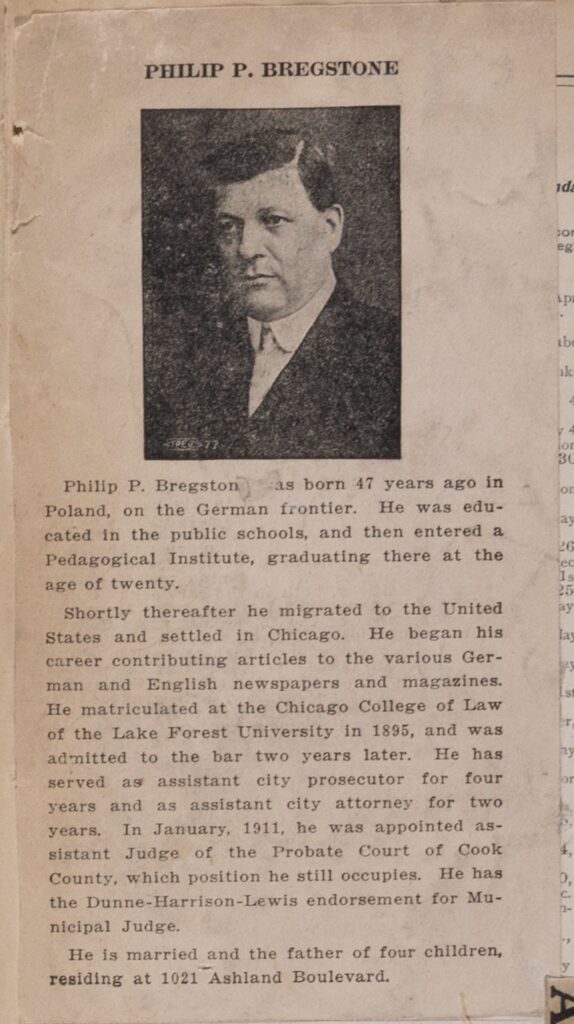Clipping of a short biography of Bregstone and an image of him, a white man with dark hair wearing a suit and tie. Text reads, "Philip P. Bregstone was born 47 years ago in Poland on the German frontier. He was educated in the public schools, and then entered a Pedagogical Institute, graduating there at the age of twenty. Shortly thereafter he migrated to the United States and settled in Chicago. He began his career contributing articles to the various German and English newspapers and magazines. He matriculated at the Chicago College of Law of the Lake Forest University in 1895, and was admitted to the bar two years later. He has served as an assistant city prosecutor for four years and as assistant city attorney for two years. In January, 1911, he was appointed assistant Judge of the Probate Court of Cook County, which position he still occupies. He has the Dunne-Harrison-Lewis endorsement for Municipal Judge. He is married and the father of four children, residing at 1021 Ashland Boulevard.