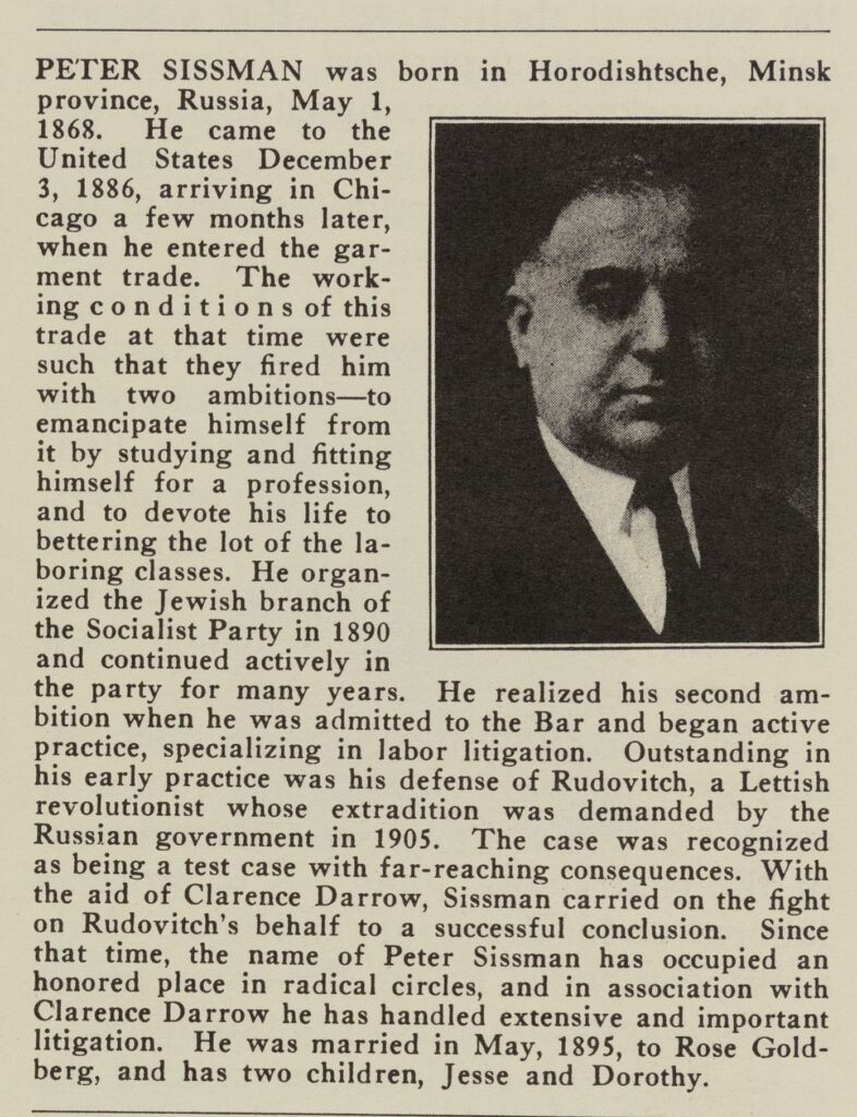 Text reading, "Peter Sissman was born in Horodishtche, Minsk province, Russia, May 1, 1868. He came to the United States December 3, 1886, arriving in Chicago a few months later, when he entered the garment trade. The working conditions of this tree were such that they fired him with two ambitions--to emancipate himself from it by studying and fitting himself for a profession, and to devote his life to bettering the lot of the laboring classes. He organized the Jewish branch of the Socialist Party in 1890 and continued actively in the party for many years. He realized his second ambition when we was admitted to the Bar and began active practice, specializing in labor litigation. Outstanding in his early practice was his defense of Rudovitch, a Lettish revolutionist whose extradition was demanded by the Russian government in 1905. The case was recognized as being a text case with far-reaching consequences. With the aid of Clarence Darrow, Sissman carried on the fight on Ruovitch's behalf to a successful conclusion. Since that time, the name of Peter Sissman has occupied an honored place in radical circles, and in association with Clarence Darrow he has handled extensie and important litigation. He was married in May 1895, to Rose Goldberg, and has two children, Jessee and Dorothy." In the corner is a black-and-white picture of Sissman, a middle-aged white man wearing a suit and tie.