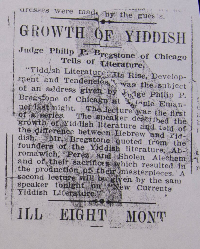 Short newspaper clipping reading, "The Growth of Yiddish: Judge Philip P. Bregstone of Chicago Tells of Literature/ 'Yiddish Literature: Its Rise, Development and Tenderness' was the subject of an address given by Judge Philip P. Bregstone at Temple Emanuel last night. The lecture was the first of a series. The speaker described the growth of Yiddish literature and told of the difference between Hebrew and Yiddish. Mr. Bregstone quoted from the founders of the Yiddish literature Abromawich, Perez and Sholen Alechem and of their sacrifices with resulted in the production of their masterpieces. A second lecture will be given by the same speaker tonight on 'New Currents in Yiddish Literature.'"