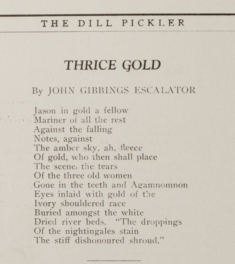 Trice Gold By John Gibbons Escalator Jason in gold a fellow Mariner of all the rest Against the falling Notes, against The amber sky, ah, fleece Of gold, who then shall place The scene, the tears Of the tree old women Gone in the teeth and Agamnomnon Eys inlaid with gold of the Ivory shouldered race Buried amongst the white Dried river beds. "The droppings Of the nightingales stain The stiff dishonored shroud."