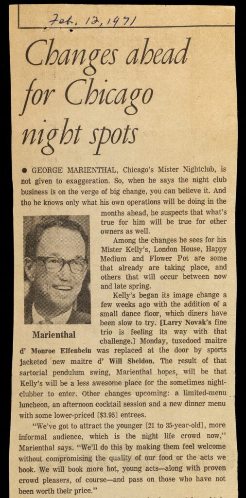 Detail of a newspaper clipping entitled, "Changes Ahead for Chicago Night Spots." Reads, "George Marienthal, Chicago's' Mister Nightclub, is not given to exaggeration. So when he says that the night club business is on the verge of big change, you can believe it. And tho he knows only what his own operations will be doing in the months ahead, he suspects that what's true for him will be true for other owners as well. "Among the changes he sees for his Mister Kelly's, London House, Happy Medium and Flower Pot are some that are already taking place, and others that will occur between now and late spring. "Kelly's began its image change a few weeks ago with the addition of a small dance floor, which diners have been slow to try. [Larry Novak's fine trio is feeling its way with that challenge.] Monday, tuxedoed maitre d' Monroe Elfenbein was replaced at the door by sports jacketed new maitre d' Will Sheldon. The result of that sartorial pendulum swing, Marienthal hopes, will be that Kelly's will be a less awesome place for the sometimes night clubber to enter. Other changes upcoming: a limited-menu luncheon, an afternoon cocktail session and a new dinner menu with some lower-priced [$3.95] entrees. "'We've got to attract the younger [21 to 35-year-old], more informal audience, which is the night life crowd now,' Marienthal says. 'We'll do this by making them feel welcome without compromising the quality of our food or the acts we book. We will book more hot, young acts--along with prove crowd pleasers, of course--and pass on those who have not been worth their price.'"