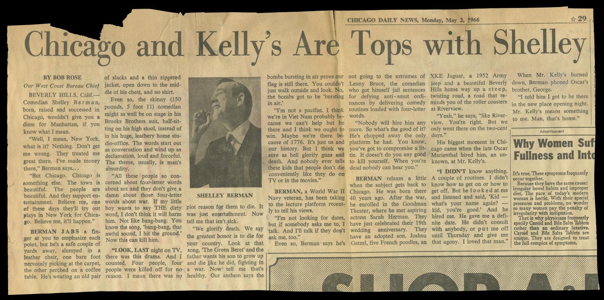 Newspaper clipping of an article entitled, "Chicago and Kelly's are Tops with Shelley." Reads, "By Bob Rose, Our West Coast Bureau Chief "Beverley Hills, Calif--Comedian Shelly Berman, born, raised and succussed in Chicago, wouldn't give you a dime for a Manhattan, if you know what I mean. "'Well, I mean, New York, what is it? Nothing. They treated me great there. I've made money there,' Berman says.... "'But Chicago. Chicago is something else. The town is beautiful. The people are beautiful. And they support entertainment. Believe me, one of these days they'll try out plays in New York for Chicago. Believe me, it'll happen.' "Berman jabs a finger at you to emphasize each point, but he's a safe couple of yards away, slumped in a leather chair, one bare foot nervously picking at the carpet, the other perched on a coffee table. He's wearing an old pair of slacks and a thin zippered jacket, open down to the middle of his chest, and no shirt. "Even so, the skinny (150 pounds, 5 foot 11) comedian might as well be on stage in his Brooks Brothers suit, half-sitting on his high stool, instead of in this huge, leathery home studio-office. The words start out as conversation and wind up as declamation, loud and forceful. The theme, usually, is man's absurdity. "'All these people so concerned about four-letter words about sex and they don't give a damn about those four-letter words about war. If my little boy wants to say THE dirty word, I don't think that will harm him. Not like bang-bang. You know the song, 'bang-bang, that awful sound, I hit the ground.' Now this can kill him.' "Look, last night on TV, there was this drama. And I counted. Four people, four were killed off for no reason. I mean there was no plot reason for them to die. It was just entertainment. Now tell me that isn't sick.' 'We glorify death. We say the greatest honor is to die for your country. Look at that song, 'The Green Beret' and the father wants his son to grow up and die like he did, fighting in a war. No tell me that's healthy. Our anthem says the bombs bursting in air prove our flag is still there. You couldn't just walk outside and look. No, the bombs got to be 'bursting in air.'' 'I'm not a pacifist. I think we're in Viet Nam probably because we can't help but be there and I think we ought to win. Maybe we're there because of 1776. It's just us and our history. But I think we sure as hell glorify guns and death. And nobody ever tells these kids that people don't die conveniently like they do on TV or in the movies.' Berman, a World War II Navy veteran, has been taking to the lecture platform recently to tell his views. 'I'm not looking for dates but if somebody asks me to, I talk. And I'll talk if they don't ask, too." Even so, Berman says he's not going to the extremes of Lenny Bruce, the comedian who got himself jail sentences for defying anti-smut ordinances by delivering comedy routines loaded with four-letter words. 'Nobody will hire him any more. So what's the good of it? He's chopped away the only platform he had. You know, you've got to compromise a little. It doesn't do you any good to kill yourself. When you're dead nobody can hear you.' Berman relaxes a little when the subject gets back to Chicago. He was born there 40 years ago. After the war, he enrolled in the Goodman Theater, where he met aspiring actress Sarah Herman. They have just celebrated tehri 19th wedding anniversary. They have an adopted son, Joshua Getzel, five French poodles, an XKE Jaguar, a 1952 Army jeep and a beautiful Beverly Hills home way up a steep twisting road, a road that reminds you of the roller coasters at Riverview. 'Yeah,' he says, 'like Riverview. You're right. But we only went there on the two-cent days.' His biggest moment in Chicago came when the late Oscar Marienthal hired him, an unknown, at Mister Kelly's. 'I didn't know anything. A couple of routines. I didn't know how to get on or how to get off. But he looked at me and listened and said, 'Kid--what's your name again?--kid, you're good.' And he hired me. He gave me a definite date. He didn't consult with anybody, or put me off until Thursday and give me that agony. I loved that man.' When Mr. Kelly' s burned down, Berman phoned Oscar's brother George. 'I told him I go to be there in the new place opening night. Mr. Kelly's means something to me. Man, that's home.'"