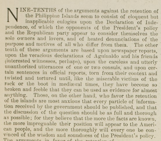 "Nine-tenths of the arguments against the retention of the Philippine Islands seem to consist of eloquent but inapplicable eulogies upon the Declaration of Independence, of which the opponents of the President's policy and the Republican party appear to consider themselves the sole owners and lovers, and of heated denunciations of the purpose and motives of all who differ from them. The other tenth of these arguments are based upon newspaper reports, upon the veracious declarations of Aguinaldo and his friends (interested witnesses, perhaps), upon the careless and utterly unauthorized utterances of one or two consuls, and upon certain sentences in official reports, torn from their context and twisted and tortured until, like the miserable victims of the rack or the book in medieval times, they have become so broken and feeble that they can be used as evidence for almost anything. Those, on the other hand, who favor the retention of the islands are most anxious that every particle of information received by the government should be published, and that the discussion of the question should be as full and thorough as possible; for they believe that the more facts are known, the more impregnable their position will appear to the American people, and the more thoroughly will every one be convinced of the wisdom and soundness of the President's policy."