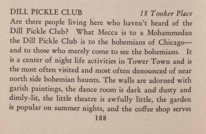Dill Pickle Club/ 18 Tooker Place Are there people living here who haven't heard of the Dill Pickle Club? What Mecca is to a Mohammedan, the Dill Pickle Club is to the bohemians of Chicago--and to those who merely come to see the bohemians. It is a center of night life activities in Tower Town and is the most often visited and most often denounced of near north side bohemian haunts. The walls are adorned with garish paintings, the dance room is dark and dusty and dimly-lit, the little theater is awfully little, the garden is popular on summer nights, and the coffee shop serves"